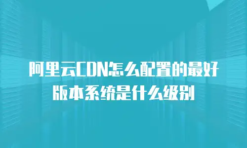 阿里云CDN怎么配置的最好版本系统是什么级别