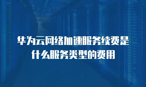 华为云网络加速服务续费是什么服务类型的费用