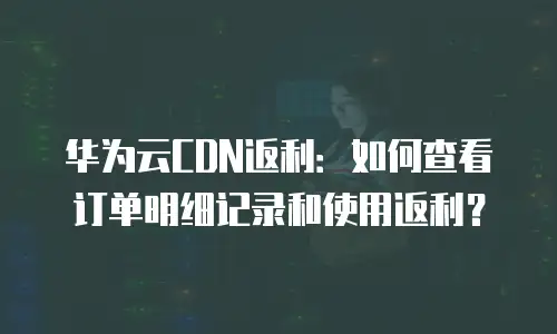 华为云CDN返利：如何查看订单明细记录和使用返利？