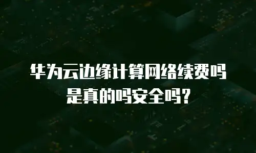 华为云边缘计算网络续费吗是真的吗安全吗？