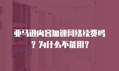 亚马逊内容加速网络续费吗？为什么不能用？