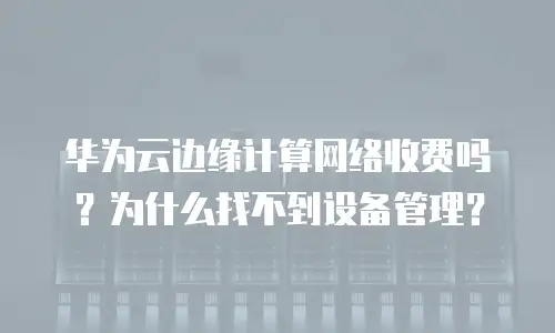 华为云边缘计算网络收费吗？为什么找不到设备管理？