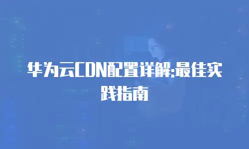 华为云CDN配置详解:最佳实践指南