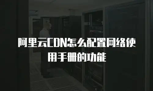 阿里云CDN怎么配置网络使用手册的功能