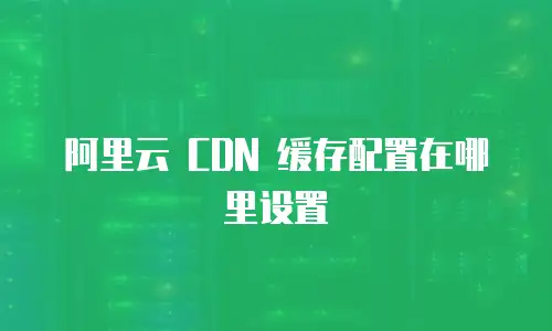 阿里云 CDN 缓存配置在哪里设置