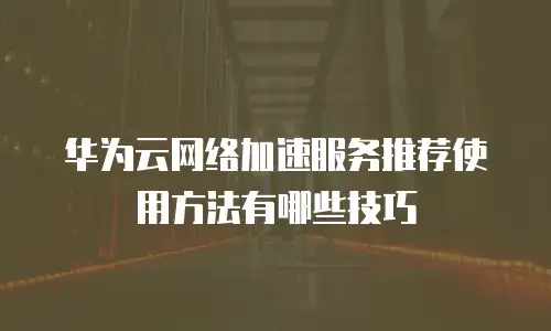 华为云网络加速服务推荐使用方法有哪些技巧