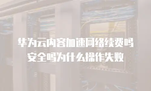 华为云内容加速网络续费吗安全吗为什么操作失败