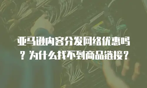 亚马逊内容分发网络优惠吗？为什么找不到商品链接？