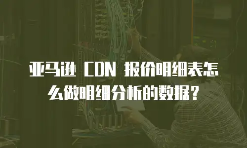 亚马逊 CDN 报价明细表怎么做明细分析的数据？