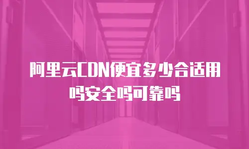 阿里云CDN便宜多少合适用吗安全吗可靠吗