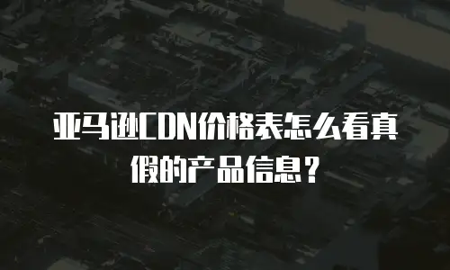 亚马逊CDN价格表怎么看真假的产品信息？