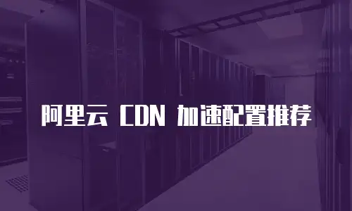 阿里云 CDN 加速配置推荐