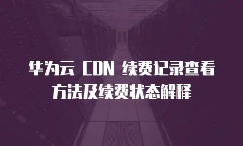 华为云 CDN 续费记录查看方法及续费状态解释