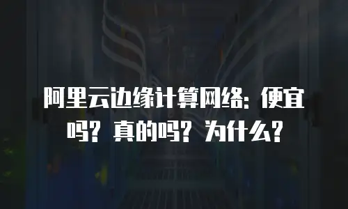 阿里云边缘计算网络: 便宜吗? 真的吗? 为什么?