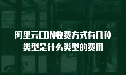 阿里云CDN收费方式有几种类型是什么类型的费用