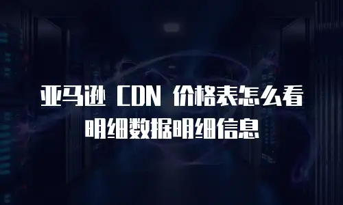 亚马逊 CDN 价格表怎么看明细数据明细信息