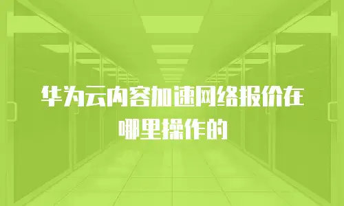 华为云内容加速网络报价在哪里操作的