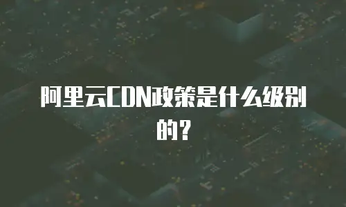 阿里云CDN政策是什么级别的？
