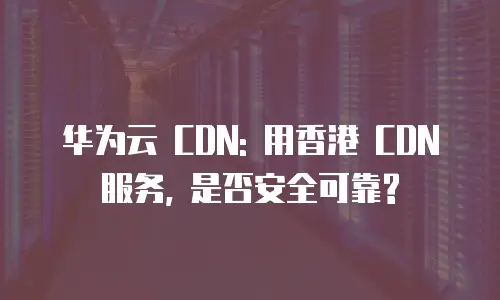 华为云 CDN: 用香港 CDN 服务, 是否安全可靠?