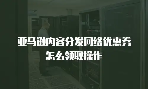 亚马逊内容分发网络优惠券怎么领取操作
