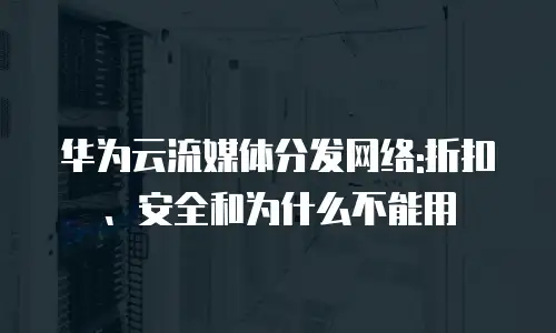 华为云流媒体分发网络:折扣、安全和为什么不能用