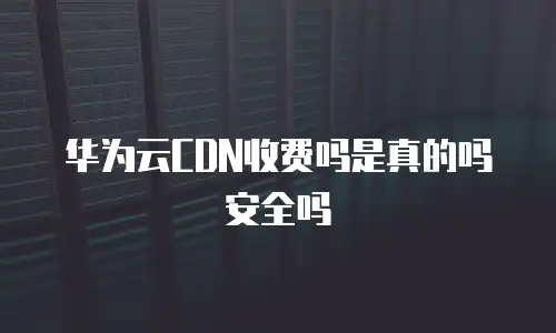 华为云CDN收费吗是真的吗安全吗