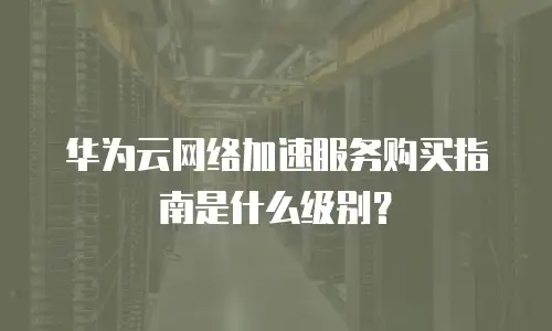 华为云网络加速服务购买指南是什么级别？