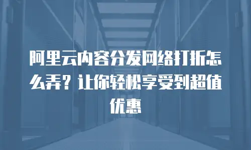阿里云内容分发网络打折怎么弄？让你轻松享受到超值优惠
