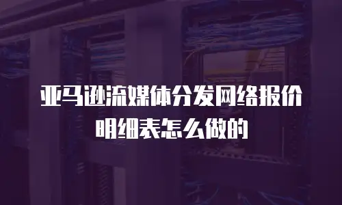 亚马逊流媒体分发网络报价明细表怎么做的