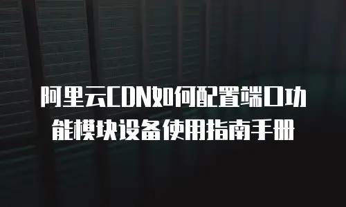 阿里云CDN如何配置端口功能模块设备使用指南手册