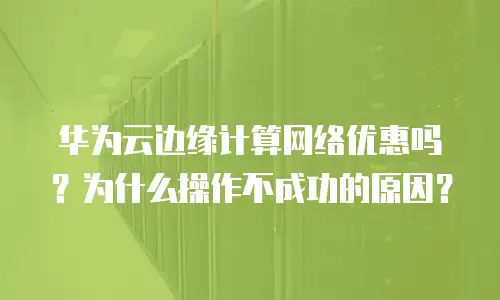 华为云边缘计算网络优惠吗？为什么操作不成功的原因？
