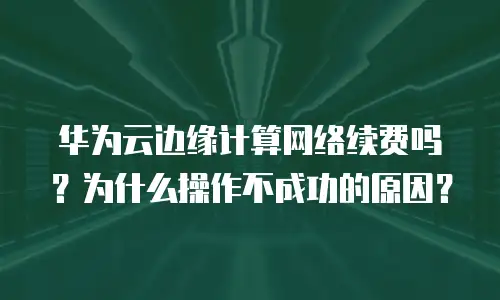 华为云边缘计算网络续费吗？为什么操作不成功的原因？