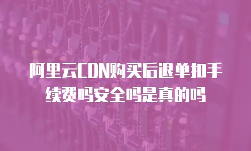 阿里云CDN购买后退单扣手续费吗安全吗是真的吗