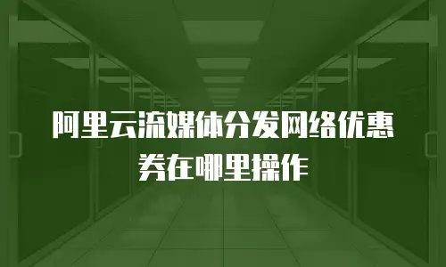 阿里云流媒体分发网络优惠券在哪里操作
