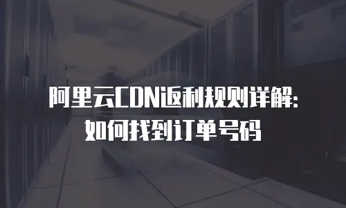 阿里云CDN返利规则详解：如何找到订单号码