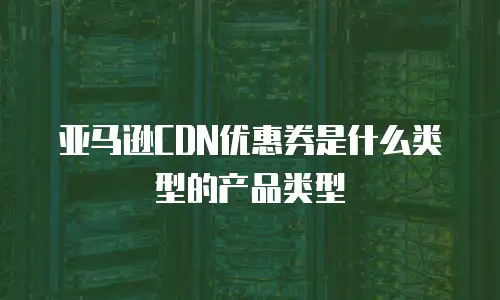 亚马逊CDN优惠券是什么类型的产品类型