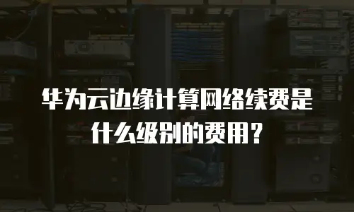 华为云边缘计算网络续费是什么级别的费用？