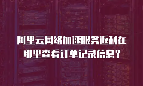 阿里云网络加速服务返利在哪里查看订单记录信息？