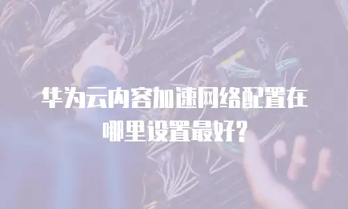 华为云内容加速网络配置在哪里设置最好?