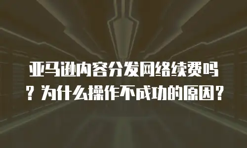 亚马逊内容分发网络续费吗？为什么操作不成功的原因？