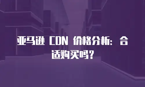 亚马逊 CDN 价格分析：合适购买吗？