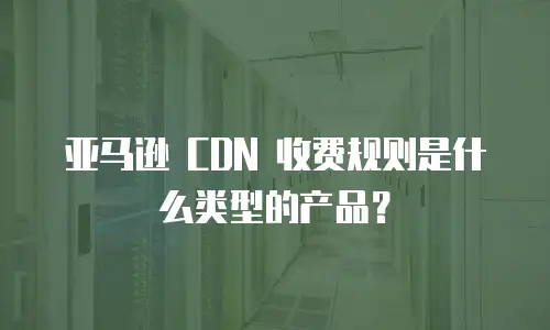 亚马逊 CDN 收费规则是什么类型的产品？