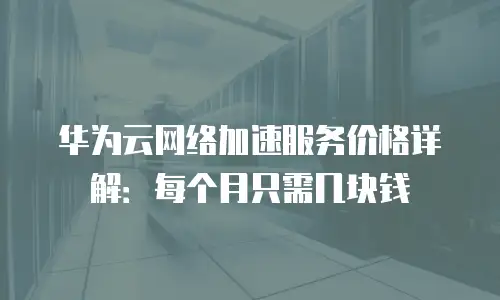 华为云网络加速服务价格详解：每个月只需几块钱