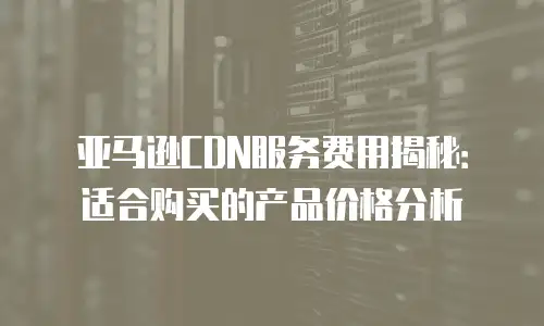 亚马逊CDN服务费用揭秘：适合购买的产品价格分析
