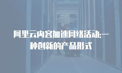 阿里云内容加速网络活动:一种创新的产品形式