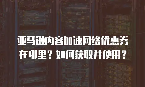 亚马逊内容加速网络优惠券在哪里？如何获取并使用？