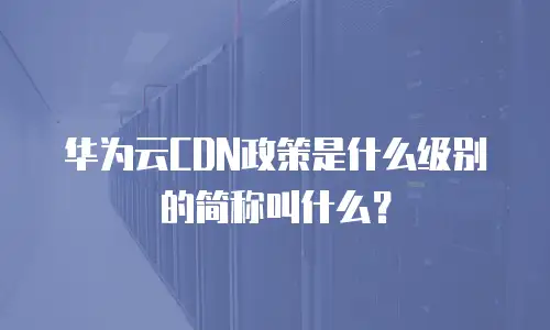 华为云CDN政策是什么级别的简称叫什么？