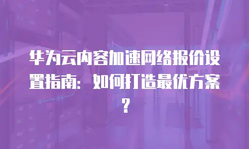 华为云内容加速网络报价设置指南：如何打造最优方案？