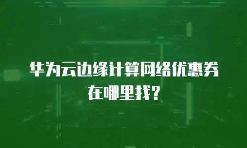 华为云边缘计算网络优惠券在哪里找？