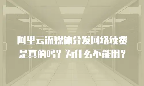 阿里云流媒体分发网络续费是真的吗？为什么不能用？